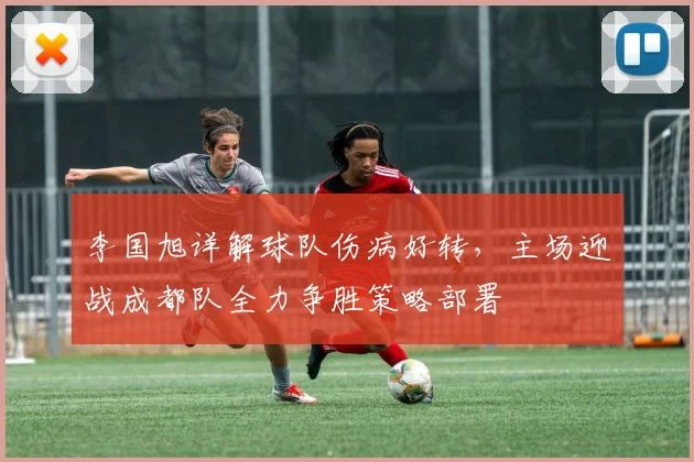 李国旭详解球队伤病好转,主场迎战成都队全力争胜策略部署