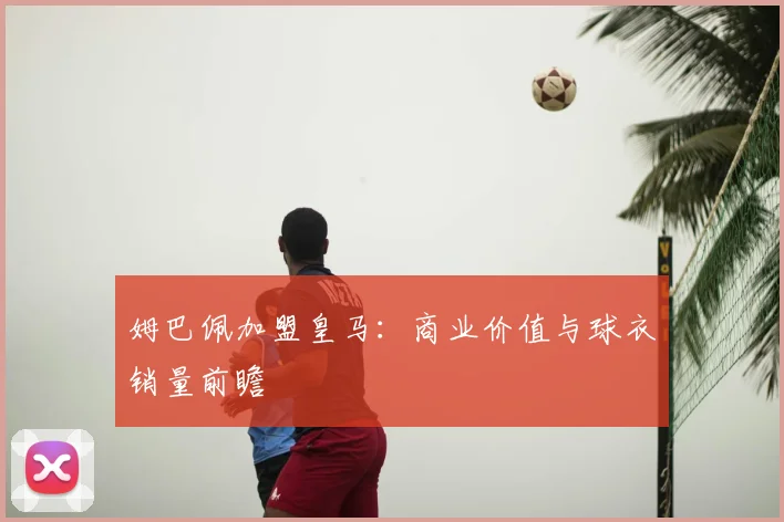 姆巴佩加盟皇马：商业价值与球衣销量前瞻
