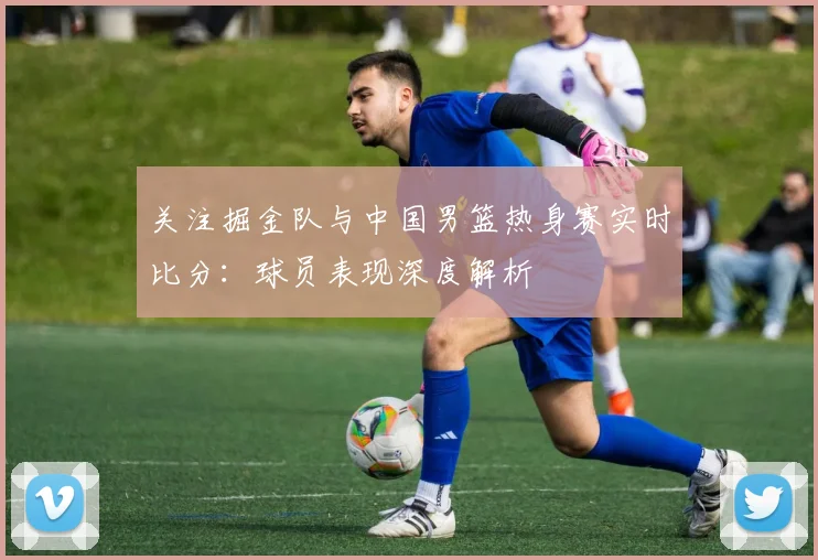 关注掘金队与中国男篮热身赛实时比分:球员表现深度解析