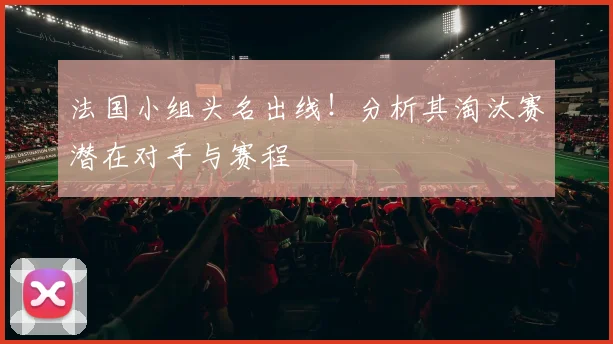 法国小组头名出线！分析其淘汰赛潜在对手与赛程