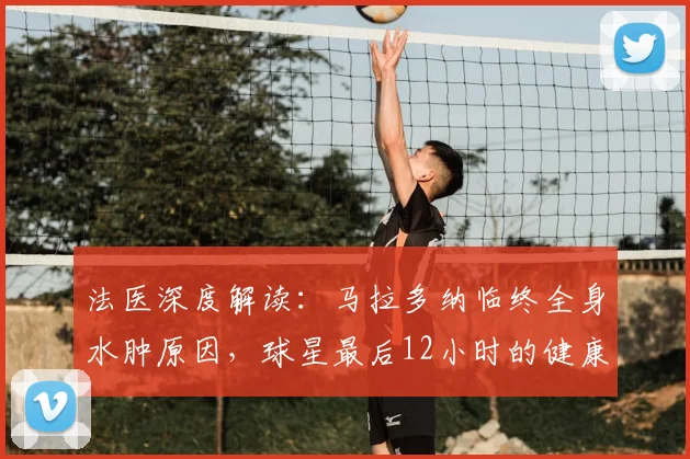 法医深度解读:马拉多纳临终全身水肿原因,球星最后12小时的健康警示