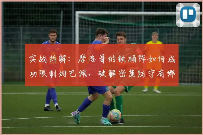 实战拆解：摩洛哥的铁桶阵如何成功限制姆巴佩，破解密集防守有哪些关键