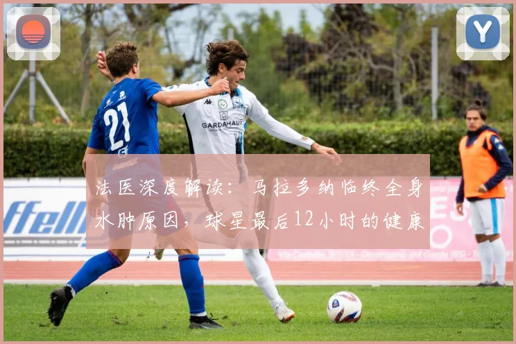 法医深度解读:马拉多纳临终全身水肿原因,球星最后12小时的健康警示