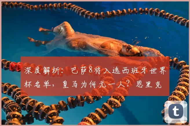 深度解析:巴萨8将入选西班牙世界杯名单,皇马为何无一人?恩里克选人标准引热议