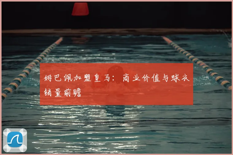 姆巴佩加盟皇马：商业价值与球衣销量前瞻