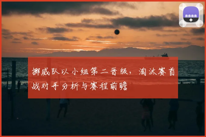 挪威队以小组第二晋级,淘汰赛首战对手分析与赛程前瞻