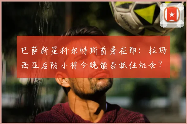 巴萨新星科尔特斯首秀在即：拉玛西亚后防小将今晚能否抓住机会？